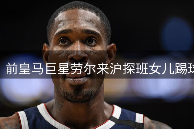 前皇马巨星劳尔来沪探班女儿踢球，一脸慈父笑容观赛，陪伴才是给孩子最好的爱