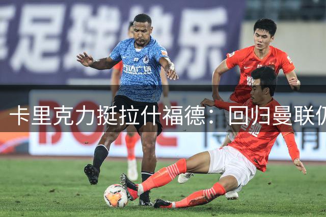 卡里克力挺拉什福德：回归曼联仍具关键价值