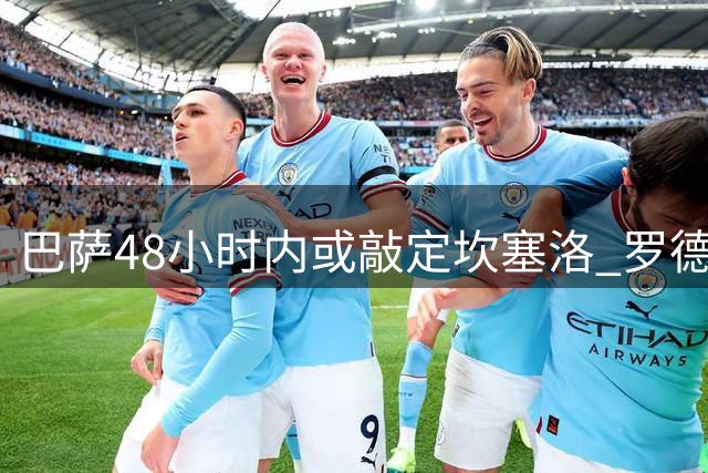 巴萨48小时内或敲定坎塞洛 罗德里转会谈判持续进行