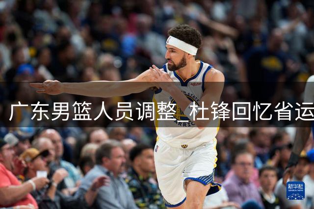 广东男篮人员调整 杜锋回忆省运往事 胡明轩为国征战心切