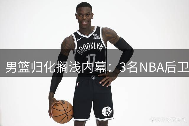 男篮归化搁浅内幕：3名NBA后卫入围 因足球失败叫停