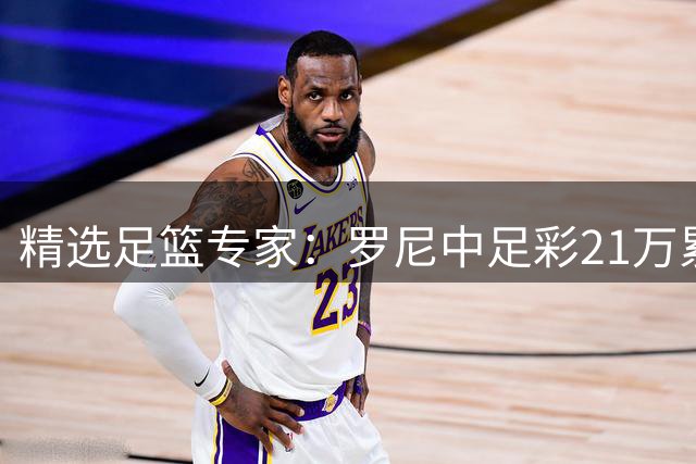 精选足篮专家：罗尼中足彩21万累擒4千万 刘畅9连红