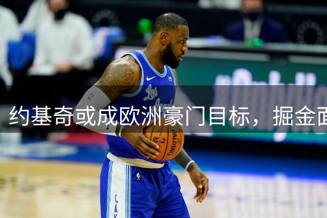 约基奇或成欧洲豪门目标，掘金面临续约挑战