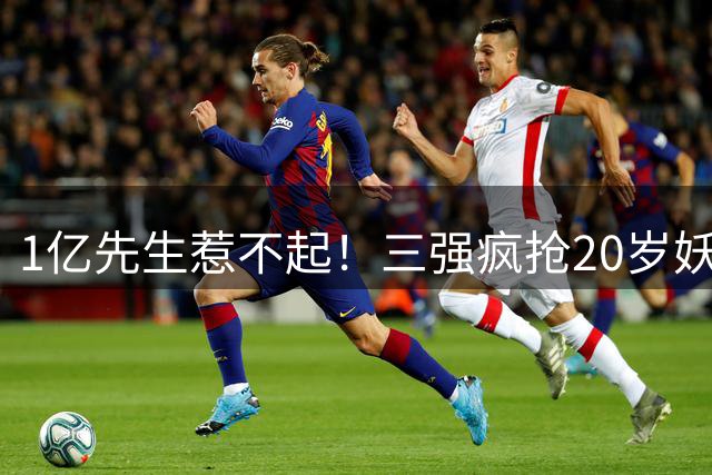 1亿先生惹不起！三强疯抢20岁妖人，亨利接班人要降临英超？